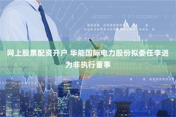 网上股票配资开户 华能国际电力股份拟委任李进为非执行董事