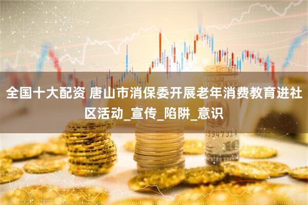 全国十大配资 唐山市消保委开展老年消费教育进社区活动_宣传_陷阱_意识