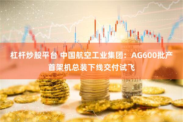 杠杆炒股平台 中国航空工业集团：AG600批产首架机总装下线交付试飞