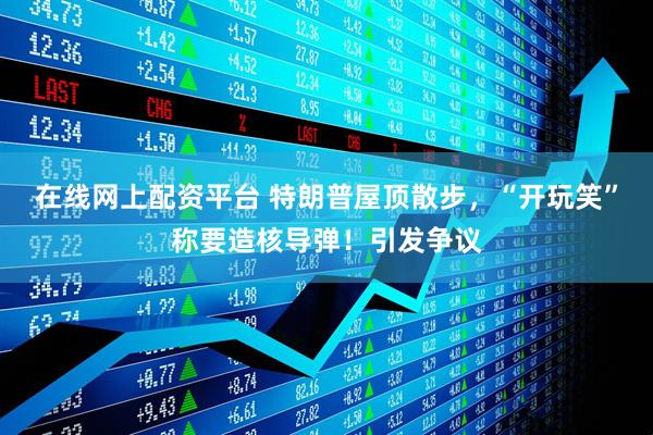 在线网上配资平台 特朗普屋顶散步，“开玩笑”称要造核导弹！引发争议