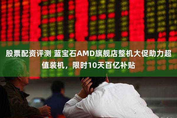 股票配资评测 蓝宝石AMD旗舰店整机大促助力超值装机，限时10天百亿补贴