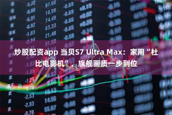 炒股配资app 当贝S7 Ultra Max：家用“杜比电影机”，旗舰画质一步到位