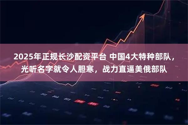 2025年正规长沙配资平台 中国4大特种部队，光听名字就令人胆寒，战力直逼美俄部队