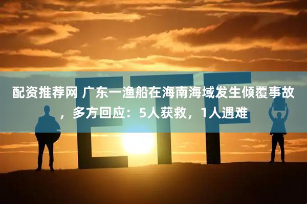 配资推荐网 广东一渔船在海南海域发生倾覆事故，多方回应：5人获救，1人遇难