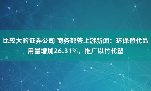 比较大的证券公司 商务部答上游新闻：环保替代品用量增加26.31%，推广以竹代塑