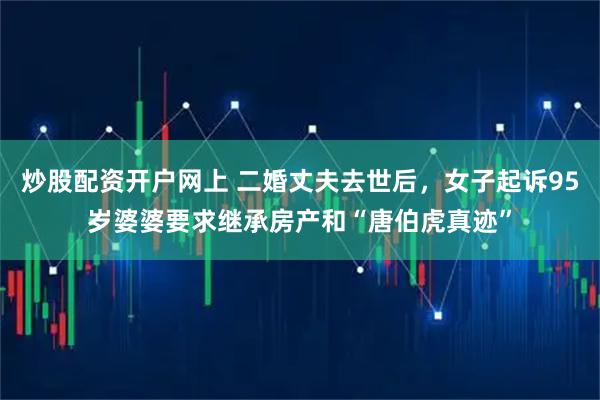 炒股配资开户网上 二婚丈夫去世后，女子起诉95岁婆婆要求继承房产和“唐伯虎真迹”