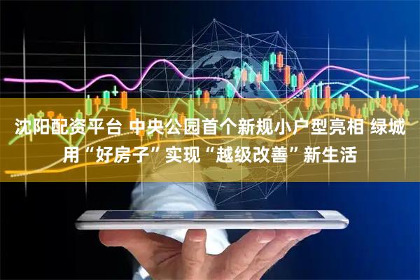 沈阳配资平台 中央公园首个新规小户型亮相 绿城用“好房子”实现“越级改善”新生活