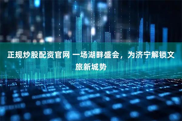 正规炒股配资官网 一场湖畔盛会，为济宁解锁文旅新城势