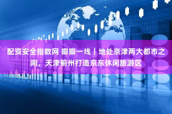 配资安全指数网 瓣瓣一线｜地处京津两大都市之间，天津蓟州打造京东休闲旅游区