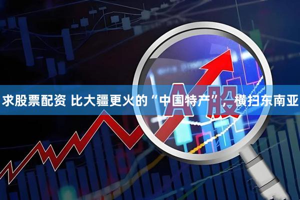 求股票配资 比大疆更火的“中国特产”，横扫东南亚